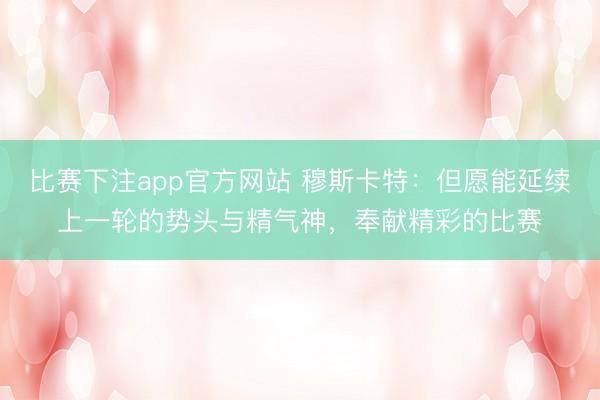 比赛下注app官方网站 穆斯卡特：但愿能延续上一轮的势头与精气神，奉献精彩的比赛