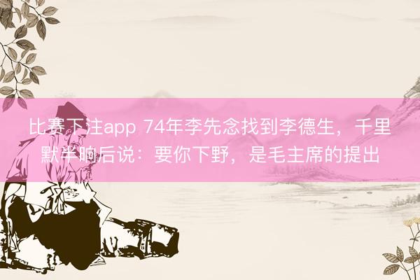 比赛下注app 74年李先念找到李德生，千里默半晌后说：要你下野，是毛主席的提出