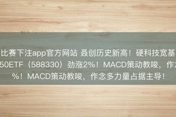 比赛下注app官方网站 叒创历史新高！硬科技宽基——华宝基金双创50ETF（588330）劲涨2%！MACD策动教唆，作念多力量占据主导！
