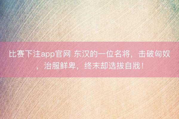 比赛下注app官网 东汉的一位名将，击破匈奴，治服鲜卑，终末却选拔自戕！