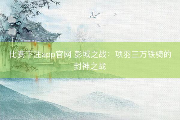 比赛下注app官网 彭城之战：项羽三万铁骑的封神之战