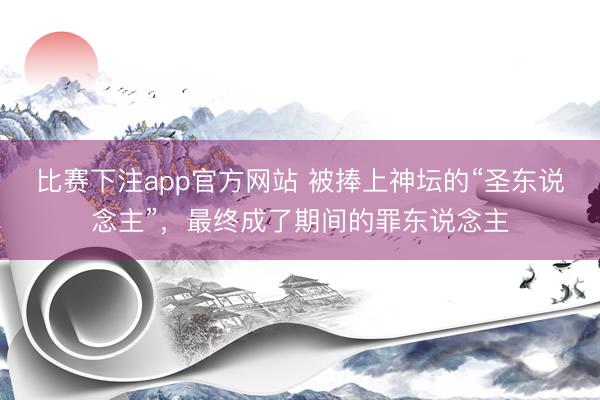 比赛下注app官方网站 被捧上神坛的“圣东说念主”，最终成了期间的罪东说念主