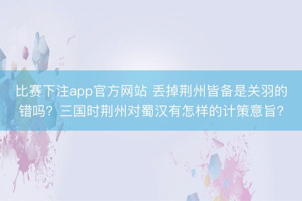 比赛下注app官方网站 丢掉荆州皆备是关羽的错吗？三国时荆州对蜀汉有怎样的计策意旨？