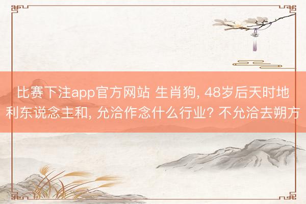 比赛下注app官方网站 生肖狗, 48岁后天时地利东说念主和, 允洽作念什么行业? 不允洽去朔方