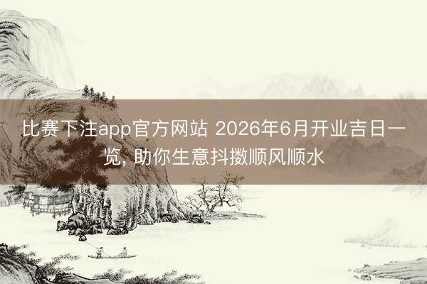 比赛下注app官方网站 2026年6月开业吉日一览， 助你生意抖擞顺风顺水