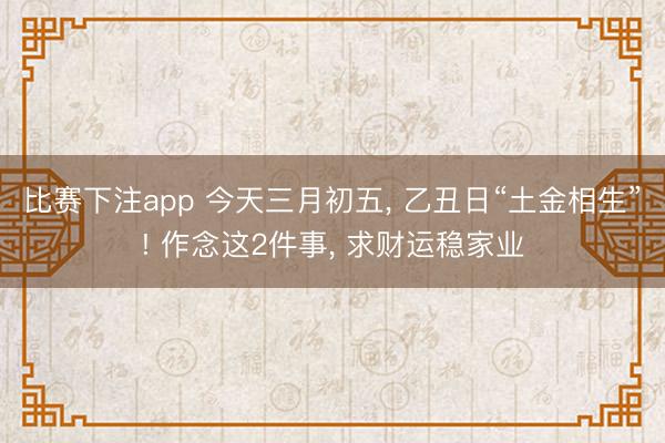 比赛下注app 今天三月初五， 乙丑日“土金相生”! 作念这2件事， 求财运稳家业