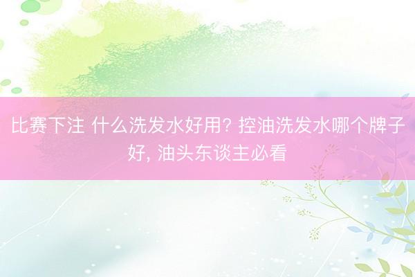 比赛下注 什么洗发水好用? 控油洗发水哪个牌子好， 油头东谈主必看