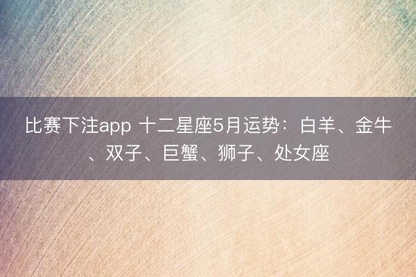 比赛下注app 十二星座5月运势：白羊、金牛、双子、巨蟹、狮子、处女座