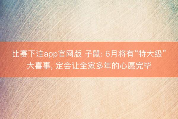 比赛下注app官网版 子鼠: 6月将有“特大级”大喜事， 定会让全家多年的心愿完毕