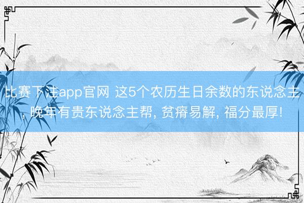 比赛下注app官网 这5个农历生日余数的东说念主， 晚年有贵东说念主帮， 贫瘠易解， 福分最厚!