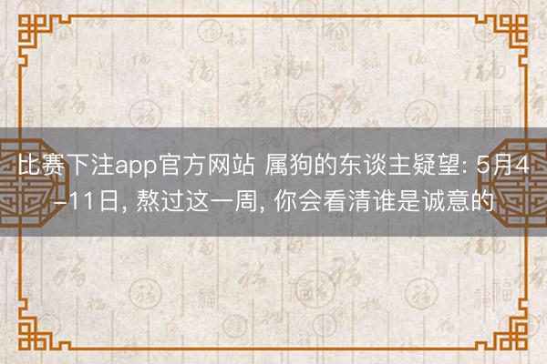 比赛下注app官方网站 属狗的东谈主疑望: 5月4-11日， 熬过这一周， 你会看清谁是诚意的