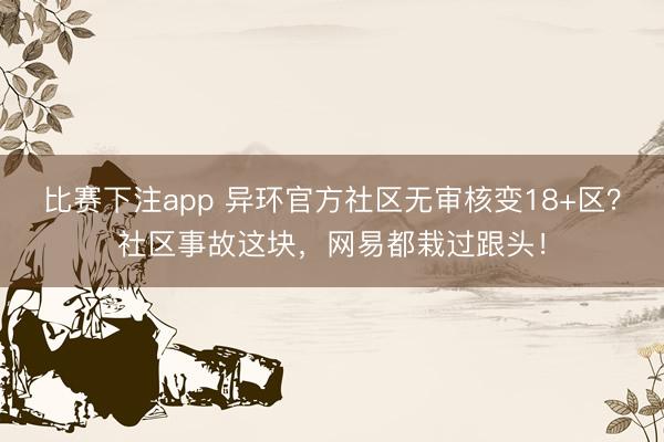比赛下注app 异环官方社区无审核变18+区？社区事故这块，网易都栽过跟头！