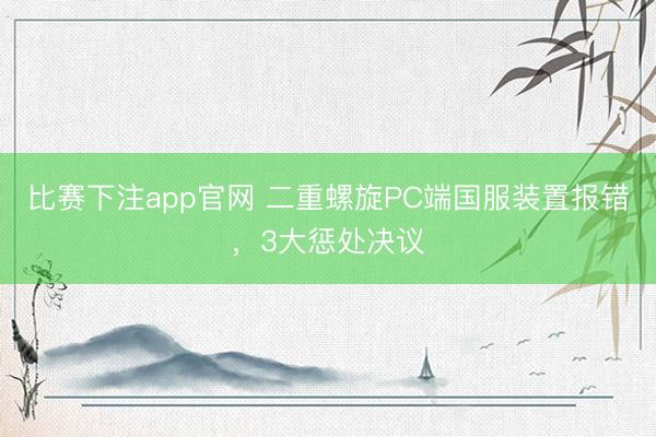 比赛下注app官网 二重螺旋PC端国服装置报错，3大惩处决议