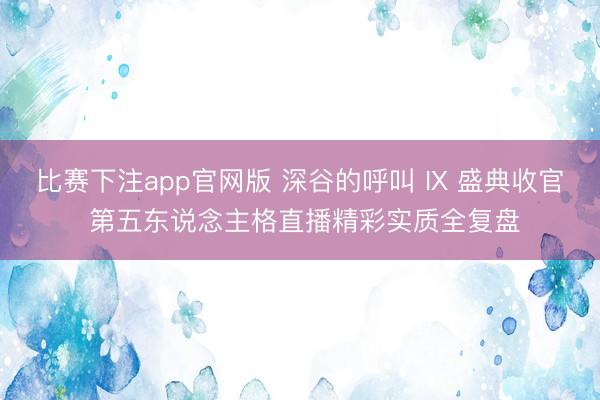 比赛下注app官网版 深谷的呼叫 IX 盛典收官 第五东说念主格直播精彩实质全复盘