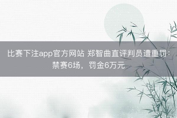 比赛下注app官方网站 郑智曲直评判员遭重罚：禁赛6场，罚金6万元