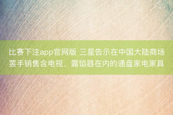 比赛下注app官网版 三星告示在中国大陆商场罢手销售含电视、露馅器在内的通盘家电家具