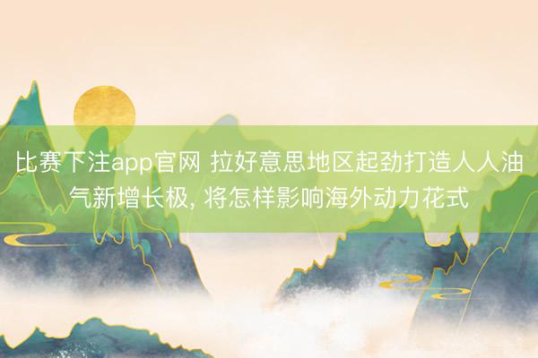 比赛下注app官网 拉好意思地区起劲打造人人油气新增长极， 将怎样影响海外动力花式