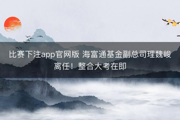 比赛下注app官网版 海富通基金副总司理魏峻离任！整合大考在即