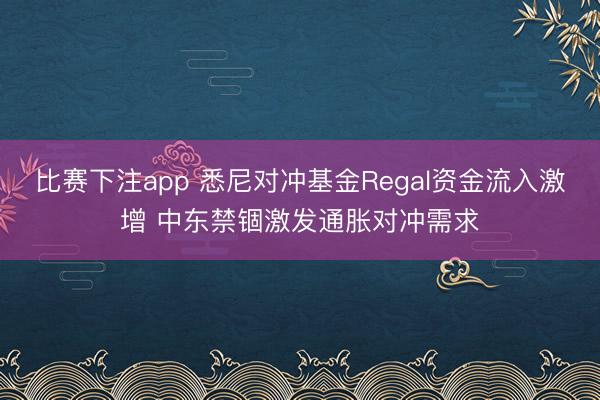 比赛下注app 悉尼对冲基金Regal资金流入激增 中东禁锢激发通胀对冲需求