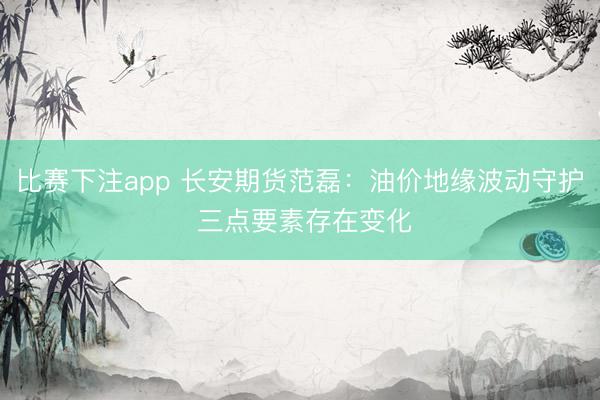 比赛下注app 长安期货范磊：油价地缘波动守护 三点要素存在变化
