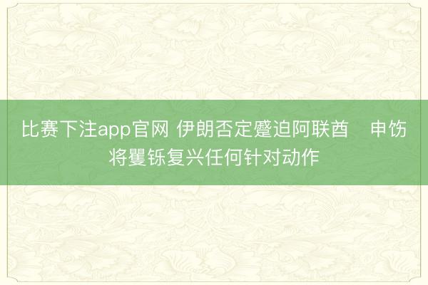 比赛下注app官网 伊朗否定蹙迫阿联酋　申饬将矍铄复兴任何针对动作
