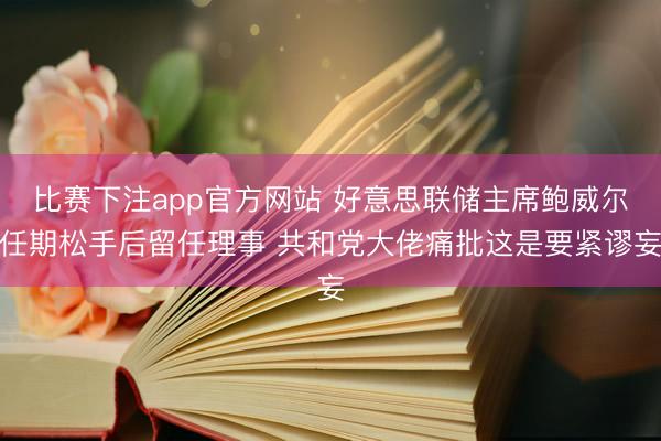 比赛下注app官方网站 好意思联储主席鲍威尔任期松手后留任理事 共和党大佬痛批这是要紧谬妄