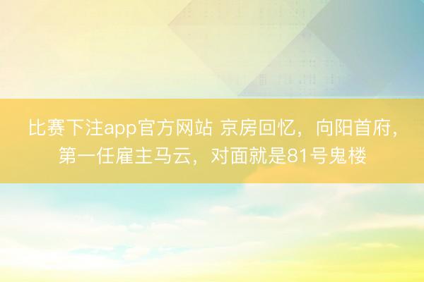 比赛下注app官方网站 京房回忆，向阳首府，第一任雇主马云，对面就是81号鬼楼