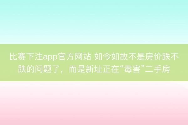 比赛下注app官方网站 如今如故不是房价跌不跌的问题了，而是新址正在“毒害”二手房