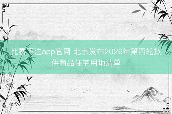 比赛下注app官网 北京发布2026年第四轮拟供商品住宅用地清单