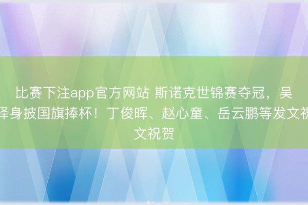 比赛下注app官方网站 斯诺克世锦赛夺冠，吴宜泽身披国旗捧杯！丁俊晖、赵心童、岳云鹏等发文祝贺