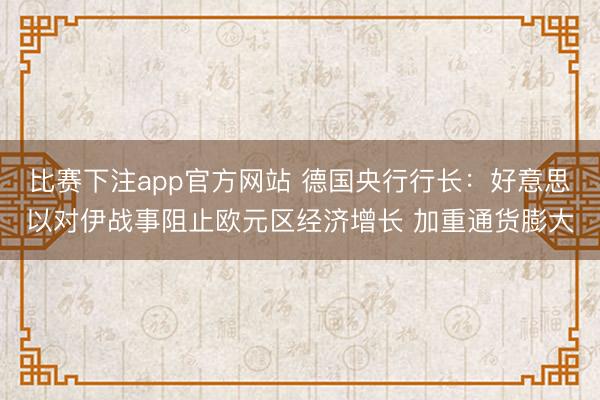 比赛下注app官方网站 德国央行行长：好意思以对伊战事阻止欧元区经济增长 加重通货膨大