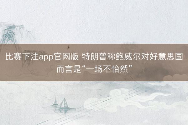 比赛下注app官网版 特朗普称鲍威尔对好意思国而言是“一场不怡然”