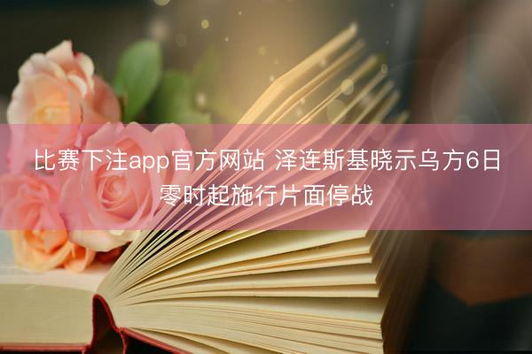 比赛下注app官方网站 泽连斯基晓示乌方6日零时起施行片面停战