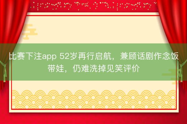 比赛下注app 52岁再行启航，兼顾话剧作念饭带娃，仍难洗掉见笑评价