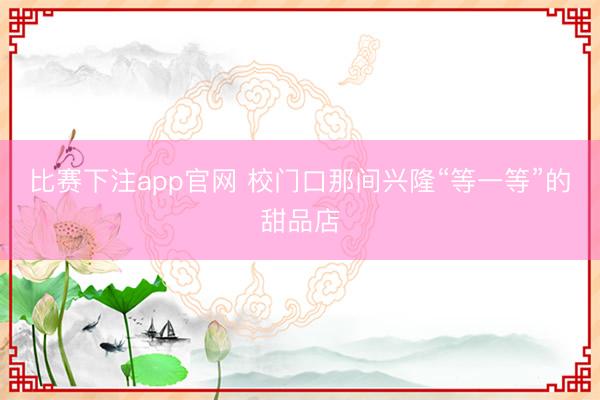 比赛下注app官网 校门口那间兴隆“等一等”的甜品店