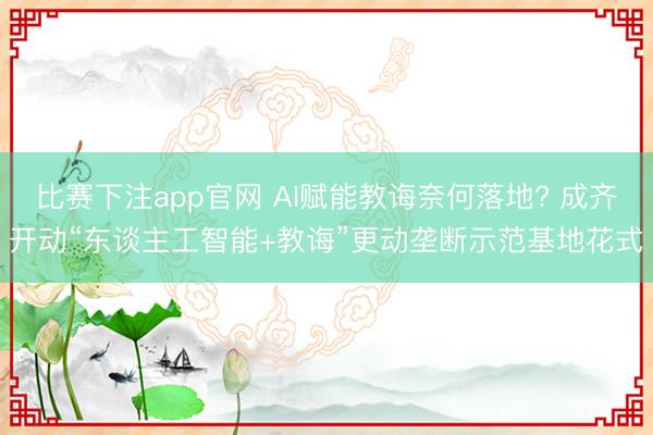 比赛下注app官网 AI赋能教诲奈何落地? 成齐开动“东谈主工智能+教诲”更动垄断示范基地花式