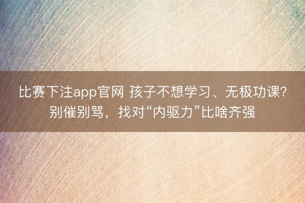 比赛下注app官网 孩子不想学习、无极功课？别催别骂，找对“内驱力”比啥齐强
