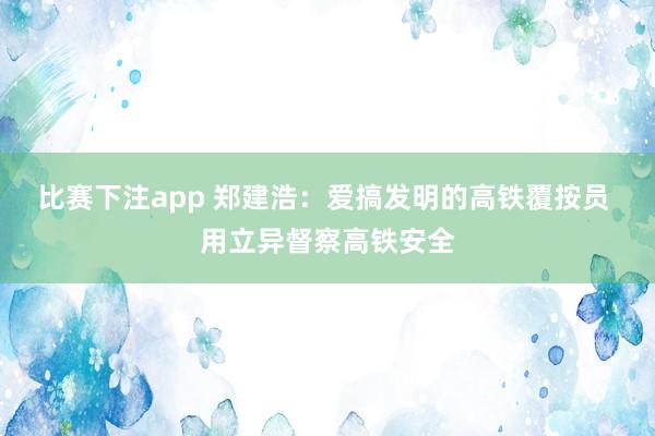 比赛下注app 郑建浩：爱搞发明的高铁覆按员 用立异督察高铁安全