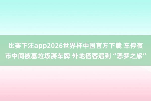 比赛下注app2026世界杯中国官方下载 车停夜市中间被塞垃圾掰车牌 外地搭客遇到“恶梦之旅”