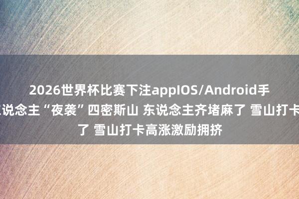 2026世界杯比赛下注appIOS/Android手机版下载 千东说念主“夜袭”四密斯山 东说念主齐堵麻了 雪山打卡高涨激励拥挤