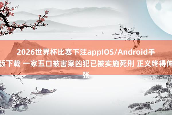 2026世界杯比赛下注appIOS/Android手机版下载 一家五口被害案凶犯已被实施死刑 正义终得伸张