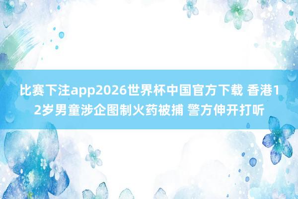比赛下注app2026世界杯中国官方下载 香港12岁男童涉企图制火药被捕 警方伸开打听