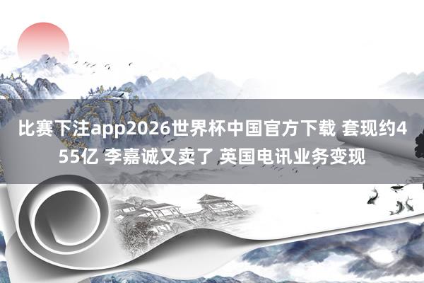 比赛下注app2026世界杯中国官方下载 套现约455亿 李嘉诚又卖了 英国电讯业务变现