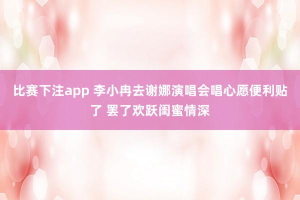 比赛下注app 李小冉去谢娜演唱会唱心愿便利贴了 罢了欢跃闺蜜情深