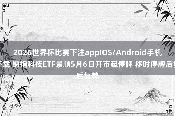 2026世界杯比赛下注appIOS/Android手机版下载 纳指科技ETF景顺5月6日开市起停牌 移时停牌后复牌