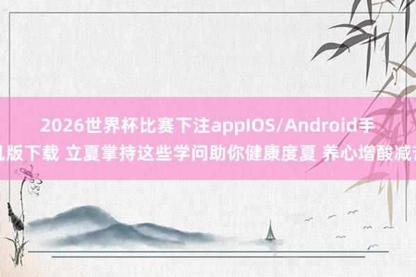 2026世界杯比赛下注appIOS/Android手机版下载 立夏掌持这些学问助你健康度夏 养心增酸减苦