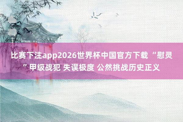 比赛下注app2026世界杯中国官方下载 “慰灵”甲级战犯 失误极度 公然挑战历史正义