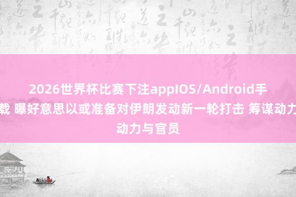 2026世界杯比赛下注appIOS/Android手机版下载 曝好意思以或准备对伊朗发动新一轮打击 筹谋动力与官员