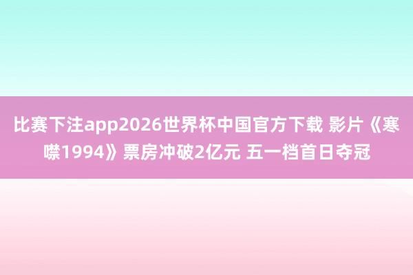 比赛下注app2026世界杯中国官方下载 影片《寒噤1994》票房冲破2亿元 五一档首日夺冠