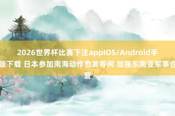 2026世界杯比赛下注appIOS/Android手机版下载 日本参加南海动作愈发等闲 加强东南亚军事合营